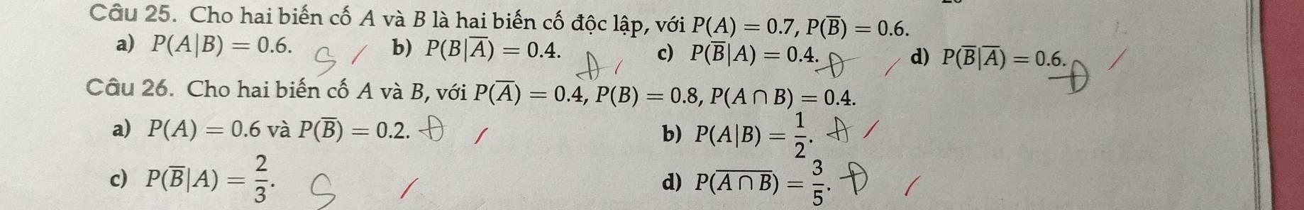 Cho hai biến cố A và B là hai biến cố độc lập, với P(A)=0.7, P(overline B)=0.6.
a) P(A|B)=0.6. b) P(B|overline A)=0.4. c) P(overline B|A)=0.4. d) P(overline B|overline A)=0.6. 
Câu 26. Cho hai biến cố A và B, với P(overline A)=0.4, P(B)=0.8, P(A∩ B)=0.4.
a) P(A)=0.6 và P(overline B)=0.2. b) P(A|B)= 1/2 .
c) P(overline B|A)= 2/3 . d) P(overline A∩ B)= 3/5 .