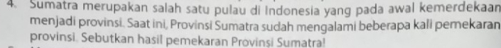 Sumatra merupakan salah satu pulau di Indonesia yang pada awal kemerdekaan 
menjadi provinsi. Saat ini, Provinsi Sumatra sudah mengalami beberapa kali pemekaran 
provinsi. Sebutkan hasil pemekaran Provinşi Sumatra!