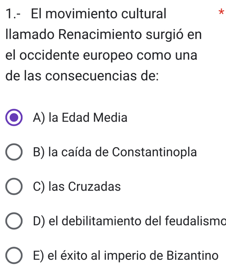 1.- El movimiento cultural
*
Ilamado Renacimiento surgió en
el occidente europeo como una
de las consecuencias de:
A) la Edad Media
B) la caída de Constantinopla
C) las Cruzadas
D) el debilitamiento del feudalismo
E) el éxito al imperio de Bizantino