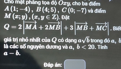 Cho mặt phăng tọa độ Oxy, cho ba điểm
A(1;-4), B(4;5), C(0;-7) và điểm
M(x;y),(x,y∈ Z). Đặt
Q=2|vector MA+2vector MB|+3|vector MB+vector MC| Biế 
giá trị nhỏ nhất của Q có dạng α sqrt(b) trong đó a, l 
là các số nguyên dương và a, b<20</tex> . Tính
a-b. 
Đáp án: