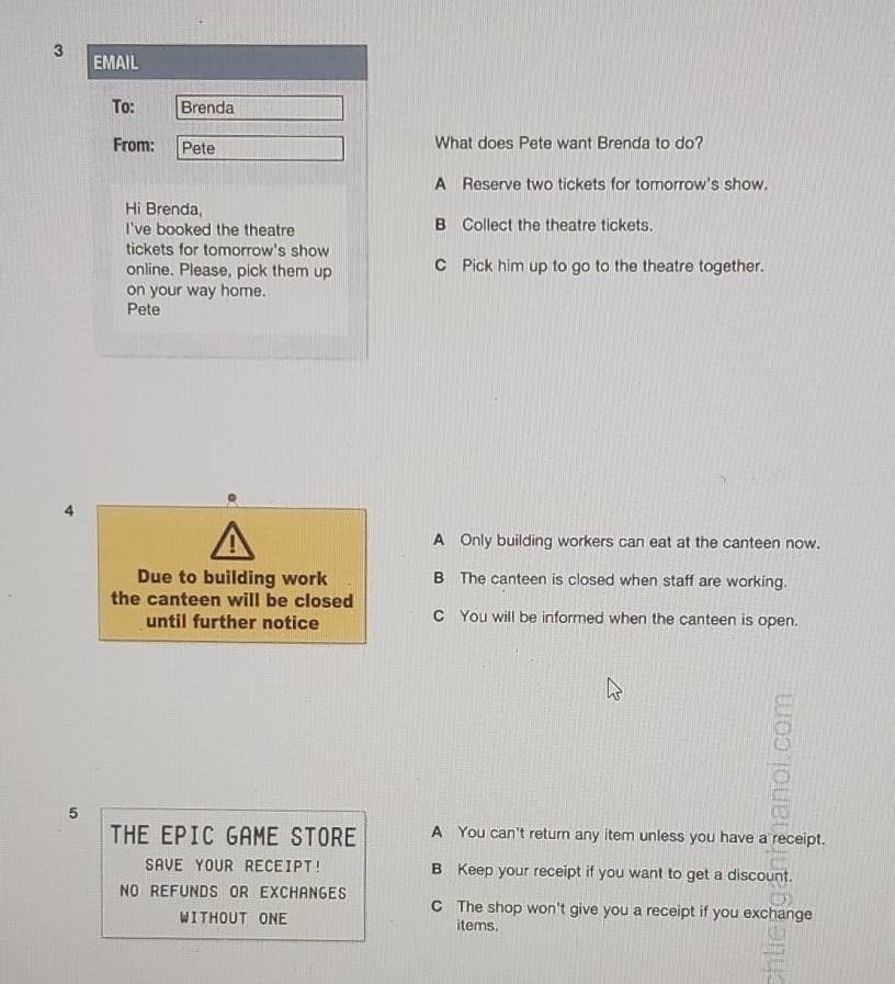 EMAIL
To: Brenda
From: Pete What does Pete want Brenda to do?
A Reserve two tickets for tomorrow's show.
Hi Brenda
I've booked the theatre B Collect the theatre tickets.
tickets for tomorrow's show
online. Please, pick them up C Pick him up to go to the theatre together.
on your way home.
Pete
.
4
A Only building workers can eat at the canteen now.
Due to building work B The canteen is closed when staff are working.
the canteen will be closed
until further notice C You will be informed when the canteen is open.
5
THE EPIC GAME STORE A You can't return any item unless you have a receipt.
SAVE YOUR RECEIPT! B Keep your receipt if you want to get a discount.
NO REFUNDS OR EXCHANGES C The shop won't give you a receipt if you exchange
WITHOUT ONE items.