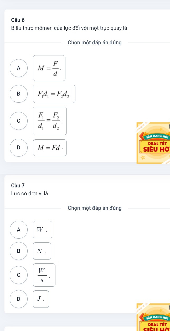 Biểu thức mômen của lực đối với một trục quay là
Chọn một đáp án đúng
A M= F/d .
B F_1d_1=F_2d_2.
C frac F_1d_1=frac F_2d_2·
Sản Hàng mới
DEAl Tết
D M=Fd· SiÊu Hờ
Câu 7
Lực có đơn vị là
Chọn một đáp án đúng
A w.
B N.
C  W/s .
D J.
Sản Hàng mới