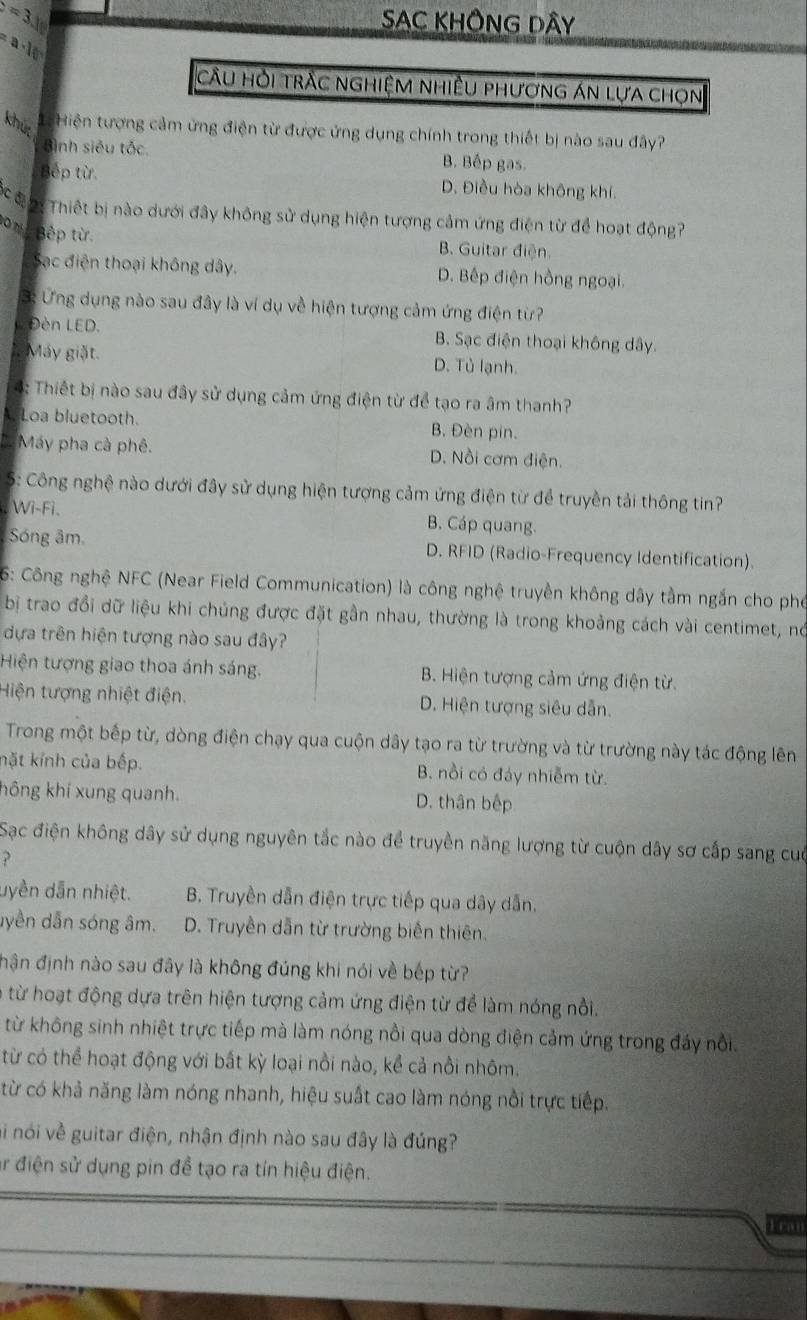 =3.16
SAC KHÔNG DÂY
a-10
cầU Hỏi trÀc nghiệM nhiềU phương án lựa chọn
khú Hiện tượng cảm ứng điện từ được ứng dụng chính trong thiết bị nào sau đây?
Bình siêu tốc. B. Bếp gas.
Bếp từ. D. Điều hòa không khí.
Cc đạ  Thiết bị nào dưới đây không sử dụng hiện tượng cảm ứng điện từ để hoạt động?
10%g Bếp từ.
B. Guitar điện.
Sạc điện thoại không dây. D. Bếp điện hồng ngoại.
3: Ứng dụng nào sau đây là ví dụ về hiện tượng cảm ứng điện từ?
Đèn LED. B. Sạc điện thoại không dây.
Máy giặt. D. Tủ lạnh.
4: Thiết bị nào sau đây sử dụng cảm ứng điện từ để tạo ra âm thanh?
Loa bluetooth. B. Đèn pin.
* Máy pha cà phê. D. Nồi cơm điện.
S: Công nghệ nào dưới đây sử dụng hiện tượng cảm ứng điện từ để truyền tải thông tin?
Wi-Fi. B. Cáp quang.
Sóng âm. D. RFID (Radio-Frequency Identification).
6: Công nghệ NFC (Near Field Communication) là công nghệ truyền không dây tầm ngắn cho phố
bị trao đổi dữ liệu khi chúng được đặt gần nhau, thường là trong khoảng cách vài centimet, nó
dựa trên hiện tượng nào sau đây?
Hiện tượng giao thoa ánh sáng. B. Hiện tượng cảm ứng điện từ.
Hiện tượng nhiệt điện. D. Hiện tượng siêu dẫn.
Trong một bếp từ, dòng điện chạy qua cuộn dây tạo ra từ trường và từ trường này tác động lên
nặt kính của bếp. B. nồi có đáy nhiễm từ.
hông khí xung quanh. D. thân bếp
Sạc điện không dây sử dụng nguyên tắc nào để truyền năng lượng từ cuộn dây sơ cấp sang cuố
?
dyền dẫn nhiệt. B. Truyền dẫn điện trực tiếp qua dây dẫn.
dyền dẫn sóng âm.  D. Truyền dẫn từ trường biến thiên.
hận định nào sau đây là không đúng khi nói về bếp từ?
à từ hoạt động dựa trên hiện tượng cảm ứng điện từ để làm nóng nổi.
từ không sinh nhiệt trực tiếp mà làm nóng nổi qua dòng điện cảm ứng trong đáy nổi.
từ có thể hoạt động với bất kỳ loại nồi nào, kể cả nổi nhôm.
từ có khả năng làm nóng nhanh, hiệu suất cao làm nóng nổi trực tiếp.
nói về guitar điện, nhận định nào sau đây là đúng?
r điện sử dụng pin đề tạo ra tín hiệu điện.
Fran