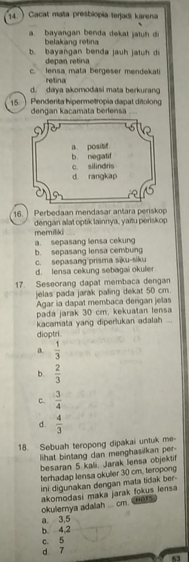 14.) Cacat mata presbiopia terjadi karena
a. bayangan benda dekat jatuh di
belakang retina
b. bayangan benda jauh jatuh di
depan retina
c. lensa mata bergeser mendekati
retina
d. daya akomodasi mata berkuran
15.  Penderita hipermetropia dapat ditolong
dengan kacamata berlensa ....
16. ) Perbedaan mendasar antara periskop
dengan alat optik lainnya, yaitu periskop
memiliki
a. sepasang lensa cekung
b. sepasang lensa cembung
c. sepasang prisma siku-siku
d. lensa cekung sebagai okuler
17. Seseorang dapat membaca dengan
jelas pada jarak paling dekat 50 cm.
Agar ia dapat membaca dengan jelas
pada jarak 30 cm, kekuatan lensa
kacamata yang diperlukan adalah ...
dioptri.
a.  1/3 
b.  2/3 
C.  3/4 
d.  4/3 
18. Sebuah teropong dipakai untuk me-
lihat bintang dan menghasilkan per-
besaran 5 kali. Jarak lensa objektif
terhadap lensa okuler 30 cm, teropong
ini digunakan dengan mata tidak ber-
akomodasi maka jarak fokus lensa
okulernya adalah ... cm. CHOTs
a. 3, 5
b. 4, 2
c. 5
d 7
53