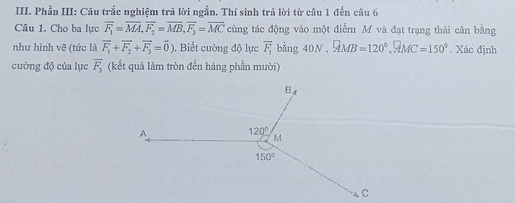 Phần III: Câu trắc nghiệm trả lời ngắn. Thí sinh trả lời từ câu 1 đến câu 6
Câu 1. Cho ba lực vector F_1=vector MA,vector F_2=vector MB,vector F_3=vector MC cùng tác động vào một điểm M và đạt trạng thái cân bằng
như hình vẽ (tức là vector F_1+vector F_2+vector F_3=vector 0). Biết cường độ lực vector F_1 bằng 40N,AMB=120°,AMC=150°. Xác định
cường độ của lực overline F_3 (kết quả làm tròn đến hàng phần mười)