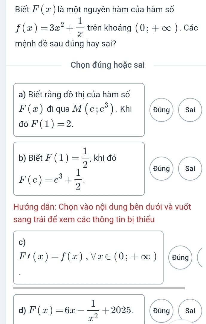 Biết F(x) là một nguyên hàm của hàm số
f(x)=3x^2+ 1/x  trên khoảng (0;+∈fty ). Các 
mệnh đề sau đúng hay sai? 
Chọn đúng hoặc sai 
a) Biết rằng đồ thị của hàm số
F(x) đi qua M(e;e^3). Khi Đúng Sai 
đó F(1)=2. 
b) Biết F(1)= 1/2  , khi đó
F(e)=e^3+ 1/2 . 
Đúng Sai 
Hướng dẫn: Chọn vào nội dung bên dưới và vuốt 
sang trái để xem các thông tin bị thiếu 
c)
F'(x)=f(x), forall x∈ (0;+∈fty ) Đúng 
d) F(x)=6x- 1/x^2 +2025. Đúng Sai