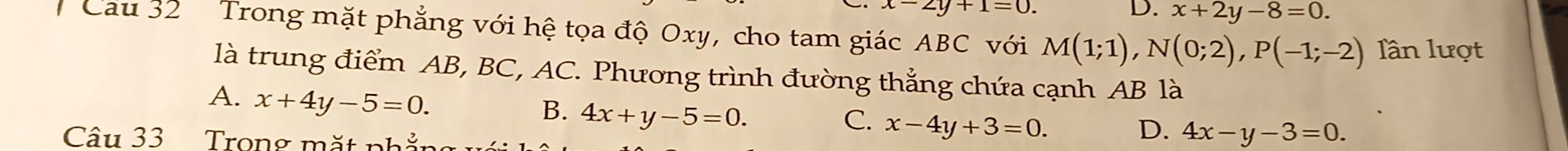 x-2y+1=0. D. x+2y-8=0. 
Cau 32 Trong mặt phẳng với hệ tọa độ Oxy, cho tam giác ABC với M(1;1), N(0;2), P(-1;-2) lần lượt
là trung điểm AB, BC, AC. Phương trình đường thẳng chứa cạnh AB là
A. x+4y-5=0.
B. 4x+y-5=0. C. x-4y+3=0. D. 4x-y-3=0. 
Câu 33 Trong mặt phẳng