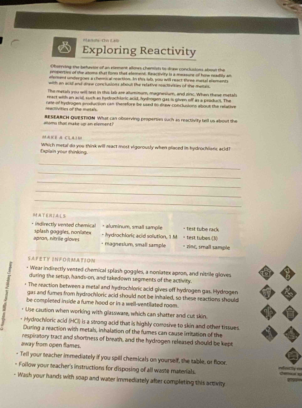 Hands-On Lab
Exploring Reactivity
Observing the behavior of an element allows chemists to draw conclusions about the
properties of the atoms that form that element. Reactivity is a measure of how readily an
element undergoes a chemical reaction. In this lab, you will react three metal elements
with an acid and draw conclusions about the relative reactivities of the metals.
The metals you will test in this lab are aluminum, magnesium, and zinc. When these metals
react with an acid, such as hydrochloric acid, hydrogen gas is given off as a product. The
rate of hydrogen production can therefore be used to draw conclusions about the relative
reactivities of the metals.
RESEARCH QUESTION What can observing properties such as reactivity tell us about the
atoms that make up an element?
MAKE A CLAIM
Which metal do you think will react most vigorously when placed in hydrochloric acid?
Explain your thinking.
_
_
_
_
_
MATERIALS
indirectly vented chemical • aluminum, small sample · test tube rack
splash goggles, nonlatex • hydrochloric acid solution, 1 M • test tubes (3)
apron, nitrile gloves • zinc, small sample
• magnesium, small sample
SAFETY INFORMATION
• Wear indirectly vented chemical splash goggles, a nonlatex apron, and nitrile gloves a
during the setup, hands-on, and takedown segments of the activity.
The reaction between a metal and hydrochloric acid gives off hydrogen gas. Hydrogen
gas and fumes from hydrochloric acid should not be inhaled, so these reactions should
be completed inside a fume hood or in a well-ventilated room.
Use caution when working with glassware, which can shatter and cut skin.
Hydrochloric acid (HCI) is a strong acid that is highly corrosive to skin and other tissues.
During a reaction with metals, inhalation of the fumes can cause irritation of the
respiratory tract and shortness of breath, and the hydrogen released should be kept
away from open flames.
Tell your teacher immediately if you spill chemicals on yourself, the table, or floor. indivictly ver
Follow your teacher's instructions for disposing of all waste materials. chemical so
Wash your hands with soap and water immediately after completing this activity