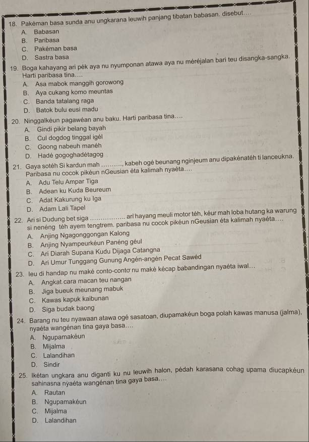 Pakéman basa sunda anu ungkarana leuwih panjang tibatan babasan. disebut....
A. Babasan
B. Paribasa
C. Pakéman basa
D. Sastra basa
19. Boga kahayang ari pék aya nu nyumponan atawa aya nu méréjalan bari teu disangka-sangka.
Harti paribasa tina...
A. Asa mabok manggih gorowong
B. Aya cukang komo meuntas
C. Banda tatalang raga
D. Batok bulu eusi madu
20. Ninggalkėun pagawéan anu baku. Harti paribasa tina....
A. Gindi pikir belang bayah
B. Cul dogdog tinggal igél
C. Goong nabeuh manéh
D. Hadé gogoghadétagog
21. Gaya sotéh Si kardun mah .........., kabeh ogé beunang nginjeum anu dipakénatéh ti lanceukna.
Paribasa nu cocok pikéun nGeusian ėta kalimah nyaėta....
A. Adu Telu Ampar Tiga
B. Adean ku Kuda Beureum
C. Adat Kakurung ku Iga
D. Adam Lali Tapel
22. Ari si Dudung bet siga _ari hayang meuli motor téh, kéur mah loba hutang ka warung
si nenéng téh ayem tengtrem. paribasa nu cocok pikéun nGeusian éta kalimah nyaéta....
A. Anjing Ngagonggongan Kalong
B. Anjing Nyampeurkéun Panéng géul
C. Ari Diarah Supana Kudu Dijaga Catangna
D. Ari Umur Tunggang Gunung Angén-angén Pecat Sawéd
23. leu di handap nu maké conto-contơ nu maké kécap babandingan nyaéta iwal...
A. Angkat cara macan teu nangan
B. Jiga bueuk meunang mabuk
C. Kawas kapuk kaibunan
D. Siga budak baong
24. Barang nu teu nyawaan atawa ogé sasatoan, diupamakéun boga polah kawas manusa (jalma),
nyaéta wangénan tina gaya basa....
A. Ngupamakéun
B. Mijalma
C. Lalandihan
D. Sindir
25. Ikétan ungkara anu diganti ku nu leuwih halon, pédah karasana cohag upama diucapkéun
sahinasna nyaéta wangénan tina gaya basa....
A. Rautan
B. Ngupamakėun
C. Mijalma
D. Lalandihan