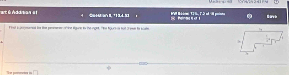 Mackenzi Kill 10/14/24 2:43 PM
art 6 Addition of HW Score: 72%, 7.2 of 10 points
Question 9, *10.4.53 Save
« Points: 0 of 1
Find a polynomial for the permeter of the figure to the right. The figure is not drawn to scale 
The perimeter is □