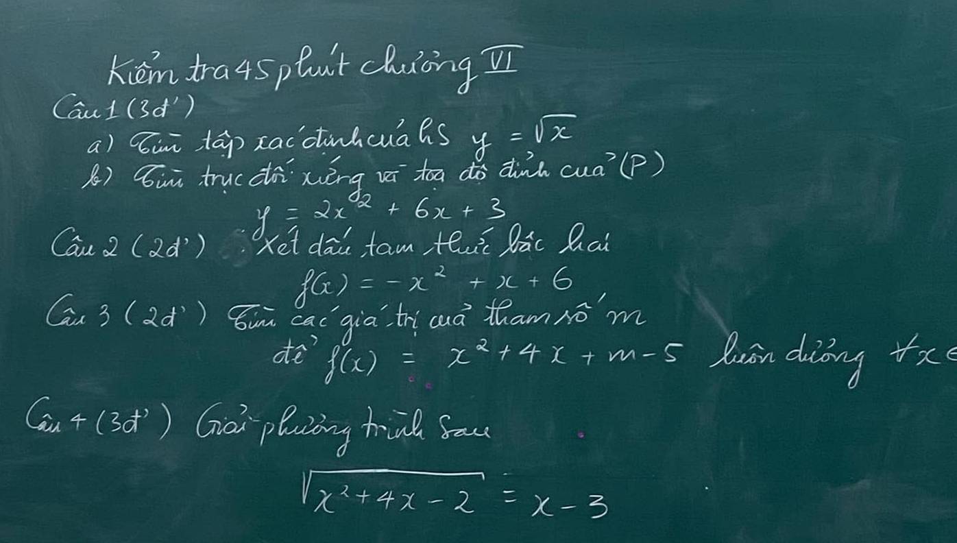 kiémtra4splut cluingí 
Cau 1(3d^1)
a) ini tāp xacctuhcuaas y=sqrt(x)
B) Sii trucci xièng vi toa do dink cua^7( P)
y=2x^2+6x+3
Cau2(2d^3 ) Xet dāi tam th lāc Qai
f(x)=-x^2+x+6
(a,3(2d^ Sin cac`gia tri cuà thamró m
f(x)=x^2+4x+m-5
ae? dusn diing +x
(3,4(3d^3) Goi pluing hind Sau
sqrt(x^2+4x-2)=x-3