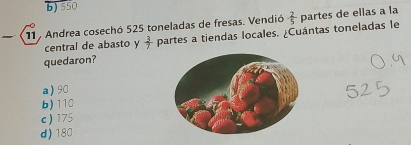 b) 550
11 Andrea cosechó 525 toneladas de fresas. Vendió  2/5  partes de ellas a la
central de abasto y  3/7  partes a tiendas locales. ¿Cuántas toneladas le
quedaron?
a) 90
b) 110
c) 175
d) 180