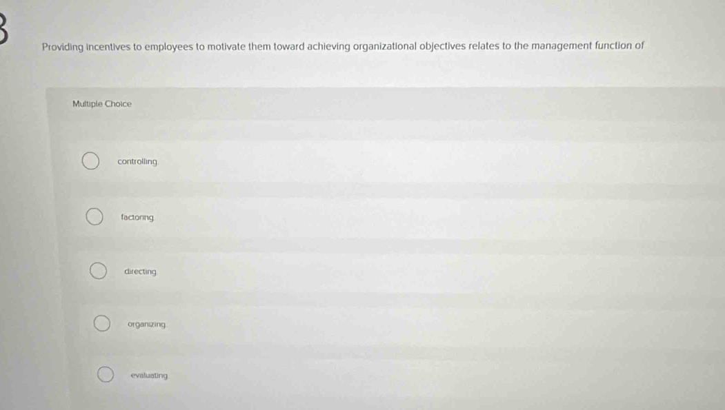 Providing incentives to employees to motivate them toward achieving organizational objectives relates to the management function of
Multiple Choice
controlling
factoring
directing
organizing.
evaluating