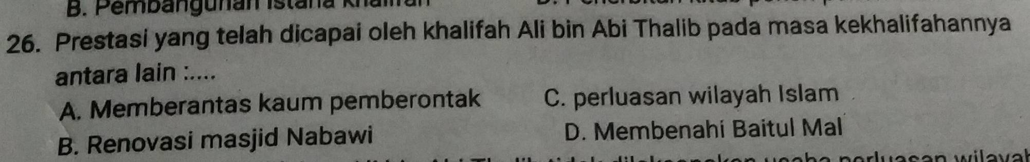 Pembangunan Istana K
26. Prestasi yang telah dicapai oleh khalifah Ali bin Abi Thalib pada masa kekhalifahannya
antara lain :....
A. Memberantas kaum pemberontak C. perluasan wilayah Islam
B. Renovasi masjid Nabawi D. Membenahi Baitul Mal