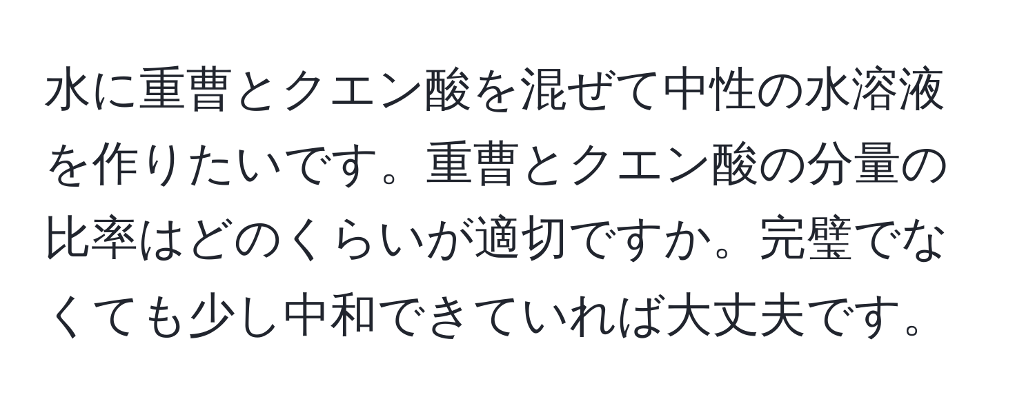 水に重曹とクエン酸を混ぜて中性の水溶液を作りたいです。重曹とクエン酸の分量の比率はどのくらいが適切ですか。完璧でなくても少し中和できていれば大丈夫です。