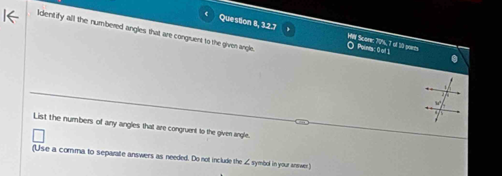 Identify all the numbered angles that are congruent to the given angle
Question 8, 3.2.7 Points: 0 of 1
HW Score: 70%, 7 of 10 points
0
List the numbers of any angles that are congruent to the given angle.
(Use a comma to separate answers as needed. Do not include the ∠ symbol in your answer)