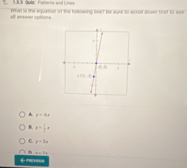 Patterns and Lines
What is the equation of the following line? Be sure to scroll down first to see
all answer options.
A. y=-6x
B. y= 1/2 x
C. y=3x
n v=2x
PREVIOUS