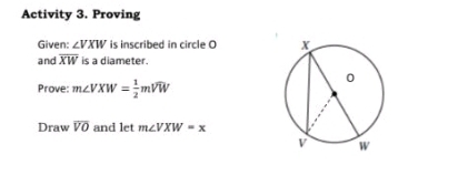 Activity 3. Proving 
Given: ∠ VXW is inscribed in circle O
and overline XW is a diameter. 
Prove: m∠ VXW= 1/2 mwidehat VW
Draw overline VO and let m∠ VXW=x