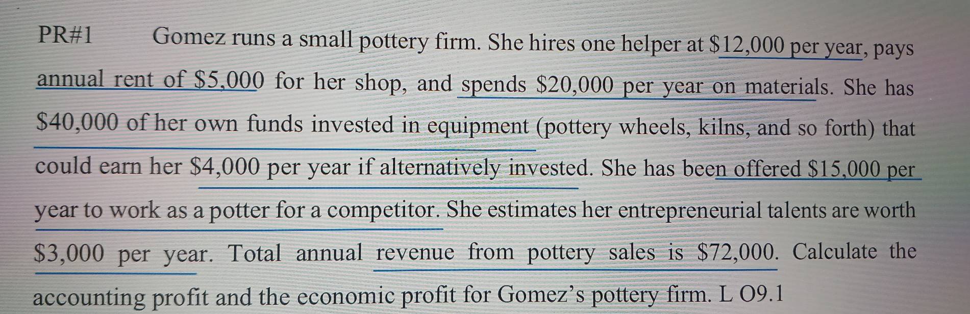 PR#1 Gomez runs a small pottery firm. She hires one helper at $12,000 per year, pays 
annual rent of $5,000 for her shop, and spends $20,000 per year on materials. She has
$40,000 of her own funds invested in equipment (pottery wheels, kilns, and so forth) that 
could earn her $4,000 per year if alternatively invested. She has been offered $15,000 per
year to work as a potter for a competitor. She estimates her entrepreneurial talents are worth
$3,000 per year. Total annual revenue from pottery sales is $72,000. Calculate the 
accounting profit and the economic profit for Gomez’s pottery firm. L O9.1