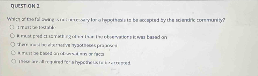 Which of the following is not necessary for a hypothesis to be accepted by the scientific community?
it must be testable
it must predict something other than the observations it was based on
there must be alternative hypotheses proposed
it must be based on observations or facts
These are all required for a hypothesis to be accepted.