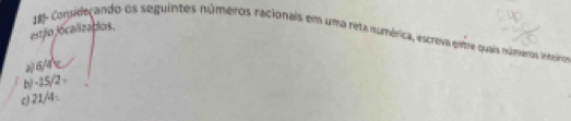 estão localizablos. 
18- Congideçando os seguintes núméros racionais em uma reta numérica, escreva enme quais números inteiro
6/4 x
b) -15/2 -
c) 21/4