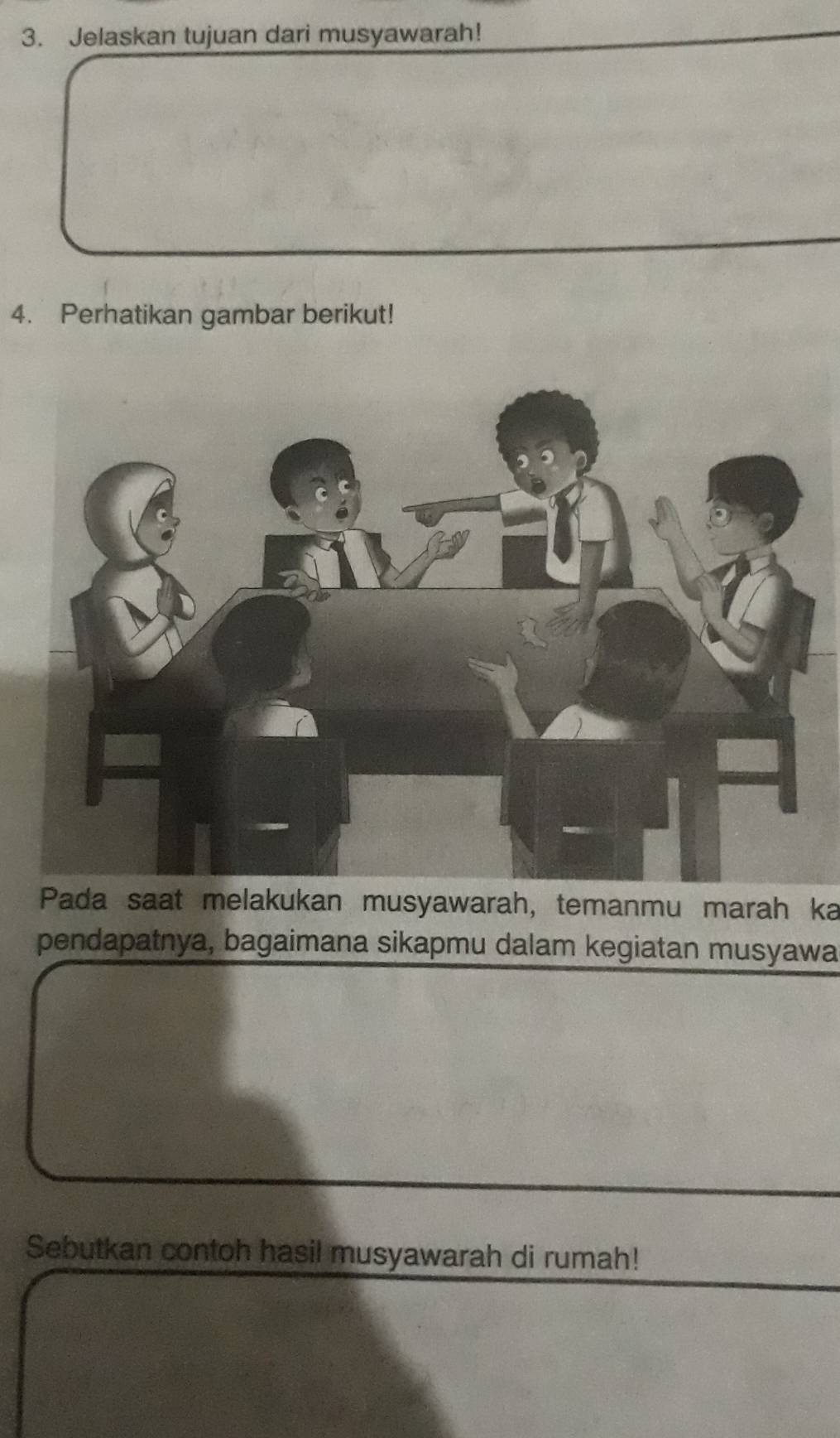 Jelaskan tujuan dari musyawarah! 
4. Perhatikan gambar berikut! 
Pada saat melakukan musyawarah, temanmu marah ka 
pendapatnya, bagaimana sikapmu dalam kegiatan musyawa 
Sebutkan contoh hasil musyawarah di rumah!