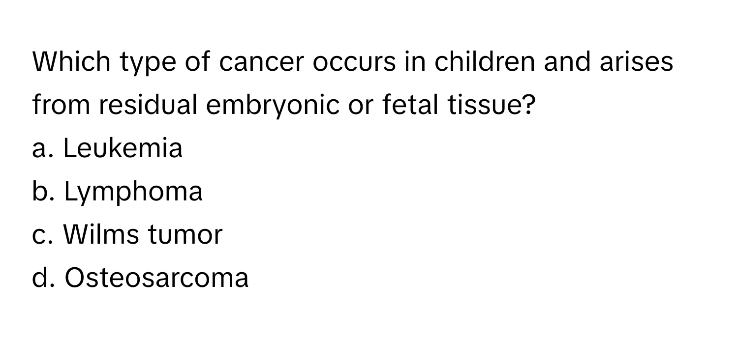 Which type of cancer occurs in children and arises from residual embryonic or fetal tissue?
a. Leukemia
b. Lymphoma
c. Wilms tumor
d. Osteosarcoma