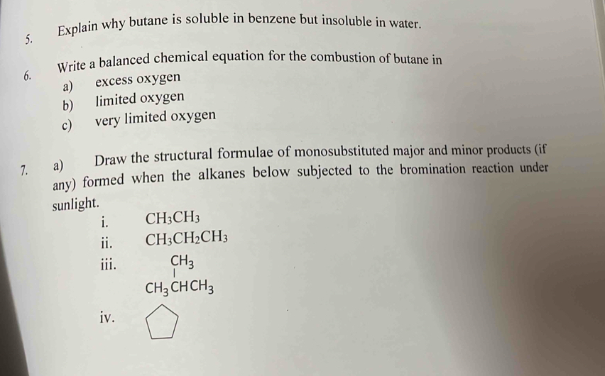 Explain why butane is soluble in benzene but insoluble in water. 
6. Write a balanced chemical equation for the combustion of butane in 
a) excess oxygen 
b) limited oxygen 
c) very limited oxygen 
7. a) Draw the structural formulae of monosubstituted major and minor products (if 
any) formed when the alkanes below subjected to the bromination reaction under 
sunlight. 
i. CH_3CH_3
ii. CH_3CH_2CH_3
iii. CH_3
CH_3CHCH_3
iv.