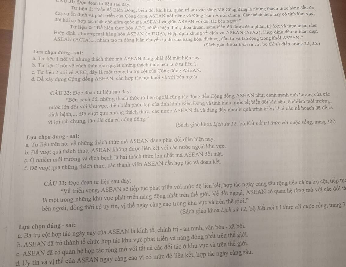 CAU 31: Đọc đoạn tư liệu sau đây:
Tư liệu 1: “Vấn đề Biển Đông, biến đổi khí hậu, quản trị lưu vực sông Mê Công đang là những thách thức hàng đầu đe
đoạ sự ổn định và phát triển của Cộng đồng ASEAN nói riêng và Đông Nam Á nói chung. Các thách thức này có tính khu vực,
đồi hỏi sự hợp tác chặt chẽ giữa quốc gia ASEAN và giữa ASEAN với đối tác bên ngoài.''
Tư liệu 2: “Để hiện thực hóa AEC, nhiều hiệp định, thoả thuận, sáng kiến đã được đảm phán, ký kết và thực hiện, như
Hiệp định Thương mại hàng hóa ASEAN (ATIGA), Hiệp định khung về dịch vụ ASEAN (AFAS), Hiệp định đầu tư toàn diện
ASEAN (ACIA),... nhằm tạo ra dòng luân chuyển tự do của hàng hóa, dịch vụ, đầu tư và lao động trong khối ASEAN.''
(Sách giáo khoa Lịch sử 12, bộ Cánh diều, trang 22, 25.)
Lựa chọn đúng - sai:
a. Tư liệu 1 nói về những thách thức mà ASEAN đang phải đối mặt hiện nay.
b. Tư liệu 2 nói về cách thức giải quyết những thách thức nêu ra ở tư liệu 1.
c. Tư liệu 2 nói về AEC, đây là một trong ba trụ cột của Cộng đồng ASEAN.
d. Đề xây dựng Cộng đồng ASEAN, cần hợp tác nội khối và với bên ngoài.
CÂU 32: Đọc đoạn tư liệu sau đây:
“Bên cạnh đó, những thách thức từ bên ngoài cũng tác động đến Cộng đồng ASEAN như: cạnh tranh ảnh hưởng của các
nước lớn đối với khu vực, diễn biến phức tạp của tình hình Biển Đông và tình hình quốc tế; biển đổi khí hậu, ô nhiễm môi trường,
dịch bệnh,... Để vượt qua những thách thức, các nước ASEAN đã và đang đầy nhanh quá trình triển khai các kế hoạch đã đề ra
vì lợi ích chung, lâu dài của cả cộng đồng.”
(Sách giáo khoa Lịch sử 12, bộ Kết nổi trì thức với cuộc sống, trang 30.)
Lựa chọn đúng - sai:
a. Tư liệu trên nói về những thách thức mà ASEAN đang phải đối diện hiện nay.
b. Để vượt qua thách thức, ASEAN không được liên kết với các nước ngoài khu vực.
c. Ô nhiễm môi trường và dịch bệnh là hai thách thức lớn nhất mà ASEAN đối mặt.
d. Để vượt qua những thách thức, các thành viên ASEAN cần hợp tác và đoàn kết.
CÂU 33: Đọc đoạn tư liệu sau đây:
“Về triển vọng, ASEAN sẽ tiếp tục phát triển với mức độ liên kết, hợp tác ngày càng sâu rộng trên cả ba trụ cột, tiếp tục
là một trong những khu vực phát triển năng động nhất trên thế giới. Về đối ngoại, ASEAN có quan hệ rộng mở với các đối tá
bên ngoài, đồng thời có uy tín, vị thế ngày càng cao trong khu vực và trên thế giới.”
(Sách giáo khoa Lịch sử 12, bộ Kết nổi tri thức với cuộc sống, trang 3
Lựa chọn đúng - sai:
a. Ba trụ cột hợp tác ngày nay của ASEAN là kinh tế, chính trị - an ninh, văn hóa - xã hội.
b. ASEAN đã trở thành tổ chức hợp tác khu vực phát triển và năng động nhất trên thế giới.
c. ASEAN đã có quan hệ hợp tác rộng mở với tất cả các đối tác ở khu vực và trên thế giới.
d. Uy tín và vị thế của ASEAN ngày càng cao vì có mức độ liên kết, hợp tác ngày càng sâu.