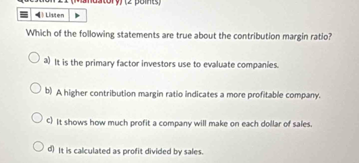 (Mandatory) (2 points)
Listen
Which of the following statements are true about the contribution margin ratio?
a) It is the primary factor investors use to evaluate companies.
b) A higher contribution margin ratio indicates a more profitable company.
C) It shows how much profit a company will make on each dollar of sales.
d) It is calculated as profit divided by sales.