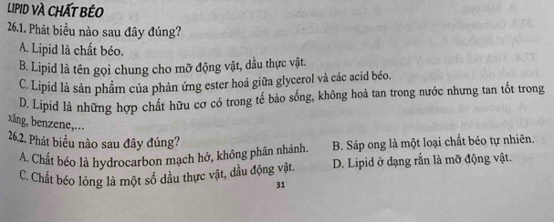 LIPID VÀ CHấT bÉO
26.1. Phát biểu nào sau đây đúng?
A. Lipid là chất béo.
B. Lipid là tên gọi chung cho mỡ động vật, dầu thực vật.
C. Lipid là sản phẩm của phản ứng ester hoá giữa glycerol và các acid béo.
D. Lipid là những hợp chất hữu cơ có trong tế bào sống, không hoà tan trong nước nhưng tan tốt trong
xång, benzene,...
26.2. Phát biểu nào sau đây đúng?
A. Chất béo là hydrocarbon mạch hở, không phân nhánh B. Sáp ong là một loại chất béo tự nhiên.
C. Chất béo lỏng là một số dầu thực vật, đầu động vật. D. Lipid ở dạng rắn là mỡ động vật.
31