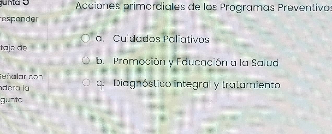 gunta ɔ Acciones primordiales de los Programas Preventivos
responder
a. Cuidados Paliativos
taje de
b. Promoción y Educación a la Salud
Señalar con
dera la
c Diagnóstico integral y tratamiento
gunta