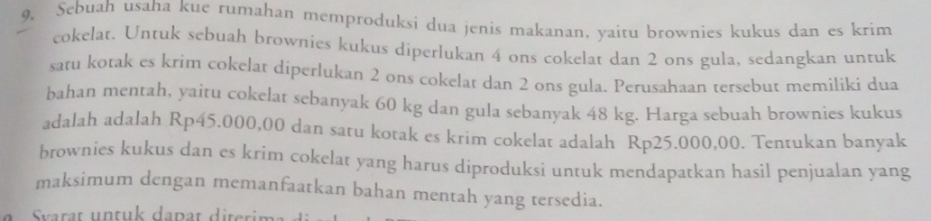 9, Sebuah usaha kue rumahan memproduksi dua jenis makanan, yaitu brownies kukus dan es krim 
cokelat. Untuk sebuah brownies kukus diperlukan 4 ons cokelat dan 2 ons gula, sedangkan untuk 
satu kotak es krim cokelat diperlukan 2 ons cokelat dan 2 ons gula. Perusahaan tersebut memiliki dua 
bahan mentah, yaitu cokelat sebanyak 60 kg dan gula sebanyak 48 kg. Harga sebuah brownies kukus 
adalah adalah Rp45.000,00 dan satu kotak es krim cokelat adalah Rp25.000,00. Tentukan banyak 
brownies kukus dan es krim cokelat yang harus diproduksi untuk mendapatkan hasil penjualan yang 
maksimum dengan memanfaatkan bahan mentah yang tersedia. 
S varat untuk dapat diterim