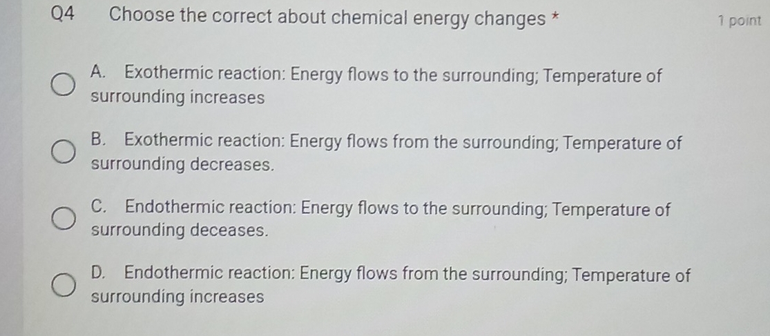 Choose the correct about chemical energy changes * 1 point
A. Exothermic reaction: Energy flows to the surrounding; Temperature of
surrounding increases
B. Exothermic reaction: Energy flows from the surrounding; Temperature of
surrounding decreases.
C. Endothermic reaction: Energy flows to the surrounding; Temperature of
surrounding deceases.
D. Endothermic reaction: Energy flows from the surrounding; Temperature of
surrounding increases