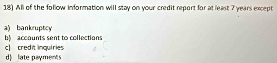 All of the follow information will stay on your credit report for at least 7 years except
a) bankruptcy
b) accounts sent to collections
c) credit inquiries
d) late payments