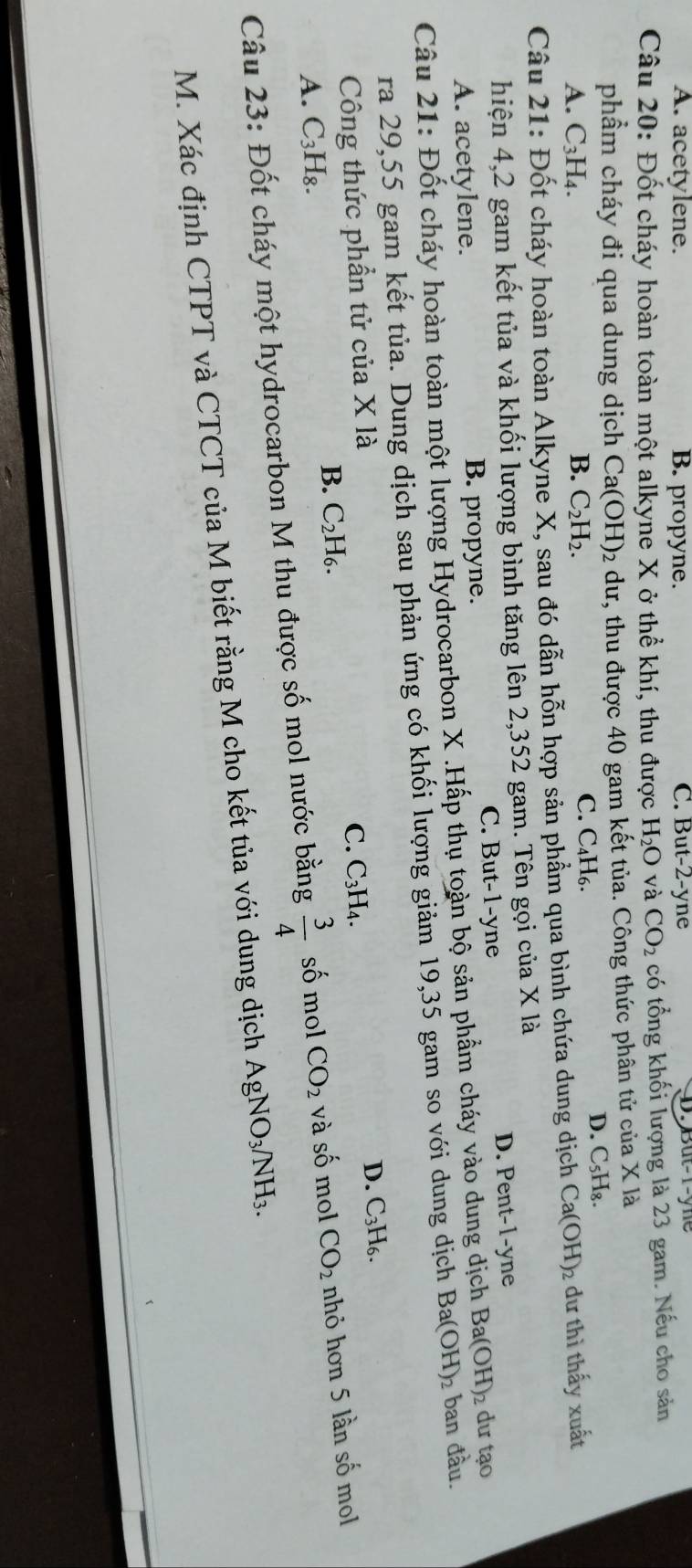 A. acetylene. B. propyne. C. But-2-yne D. But-1-yne
Câu 20: Đốt cháy hoàn toàn một alkyne X ở thể khí, thu được H_2O và CO_2 có tổng khối lượng là 23 gam. Nếu cho sản
phẩm cháy đi qua dung dịch C a(OH)_2 dư, thu được 40 gam kết tủa. Công thức phân tử của X là
A. C_3H_4. B. C_2H_2. C. C₄H₆.
D. C_5H_8
Câu 21: Đốt cháy hoàn toàn Alkyne X, sau đó dẫn hỗn hợp sản phẩm qua bình chứa dung dịch Ca(OH)_2 dư thì thấy xuất
hiện 4,2 gam kết tủa và khối lượng bình tăng lên 2,352 gam. Tên gọi của X là
A. acetylene. B. propyne. C. But-1-yne D. Pent-1-yne
Ba(OH)_2
Câu 21: Đốt cháy hoàn toàn một lượng Hydrocarbon X .Hấp thụ toàn bộ sản phẩm cháy vào dung dịch Ba(OH)_2 ban đầu. dư tạo
ra 29,55 gam kết tủa. Dung dịch sau phản ứng có khối lượng giảm 19,35 gam so với dung dịch
Công thức phần tử của X là
D. C_3H_6.
C. C_3H_4.
B. C_2H_6.
A. C_3H_8.
Câu 23: Đốt cháy một hydrocarbon M thu được số mol nước bằng  3/4  số mol CO_2 và s 60 mol CO_2 nhỏ hơn 5 lần số mol
M. Xác định CTPT và CTCT của M biết rằng M cho kết tủa với dung dịch AgNO_3/NH_3.