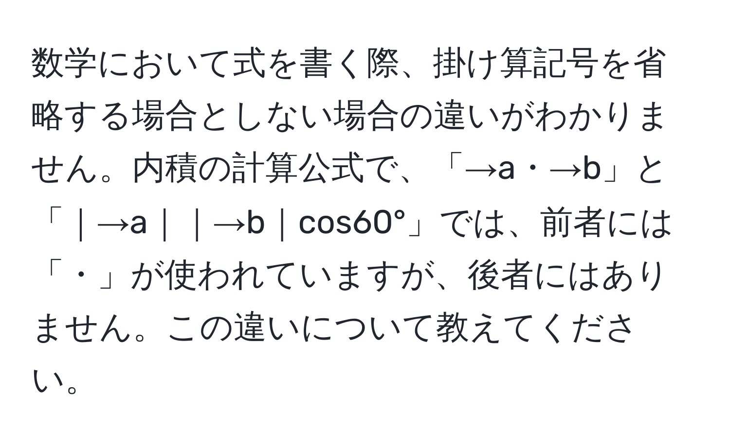 数学において式を書く際、掛け算記号を省略する場合としない場合の違いがわかりません。内積の計算公式で、「→a・→b」と「｜→a｜｜→b｜cos60°」では、前者には「・」が使われていますが、後者にはありません。この違いについて教えてください。