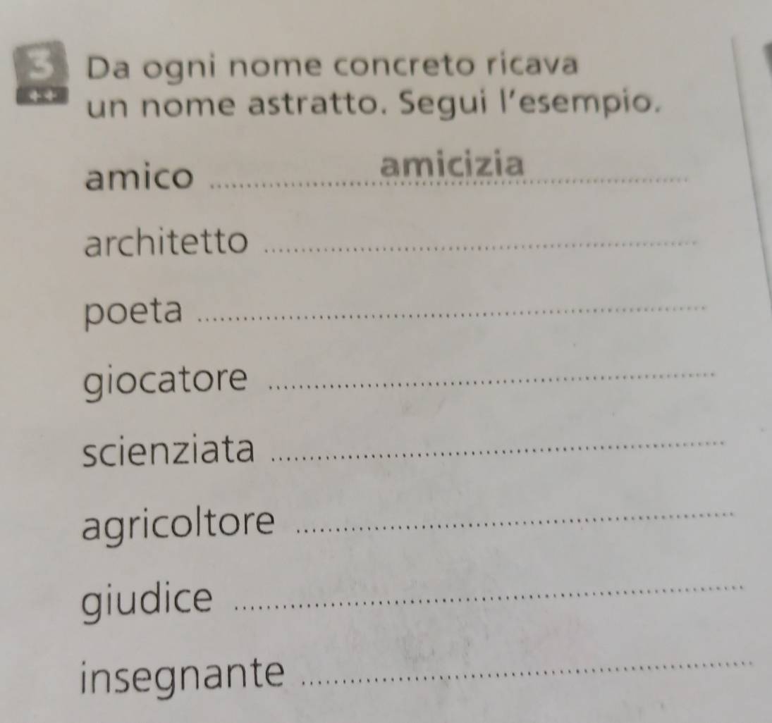 Da ogni nome concreto ricava 
un nome astratto. Segui l’esempio. 
amico_ 
amicizia_ 
_ 
architetto_ 
poeta_ 
giocatore_ 
scienziata_ 
agricoltore 
_ 
giudice 
_ 
insegnante 
_