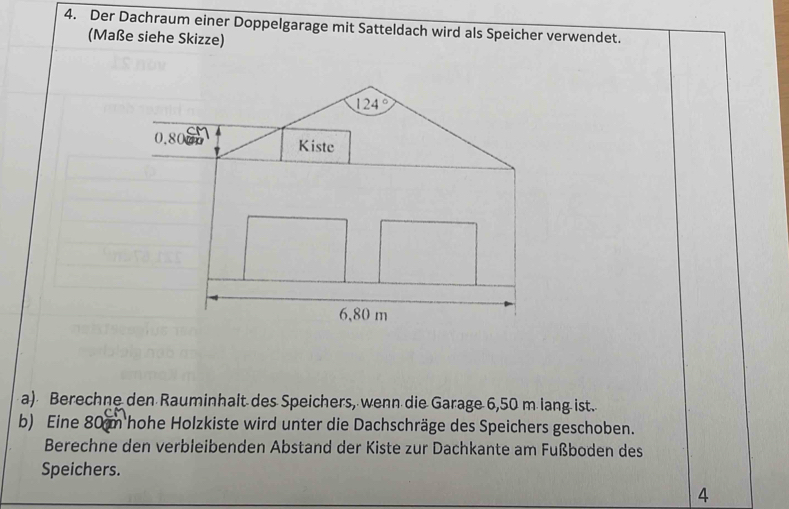 Der Dachraum einer Doppelgarage mit Satteldach wird als Speicher verwendet. 
(Maße siehe Skizze)
124°
0.800 Kiste
6,80 m
a) Berechne den Rauminhait des Speichers, wenn die Garage 6,50 m lang ist. 
b) Eine 80 m hohe Holzkiste wird unter die Dachschräge des Speichers geschoben. 
Berechne den verbleibenden Abstand der Kiste zur Dachkante am Fußboden des 
Speichers. 
4