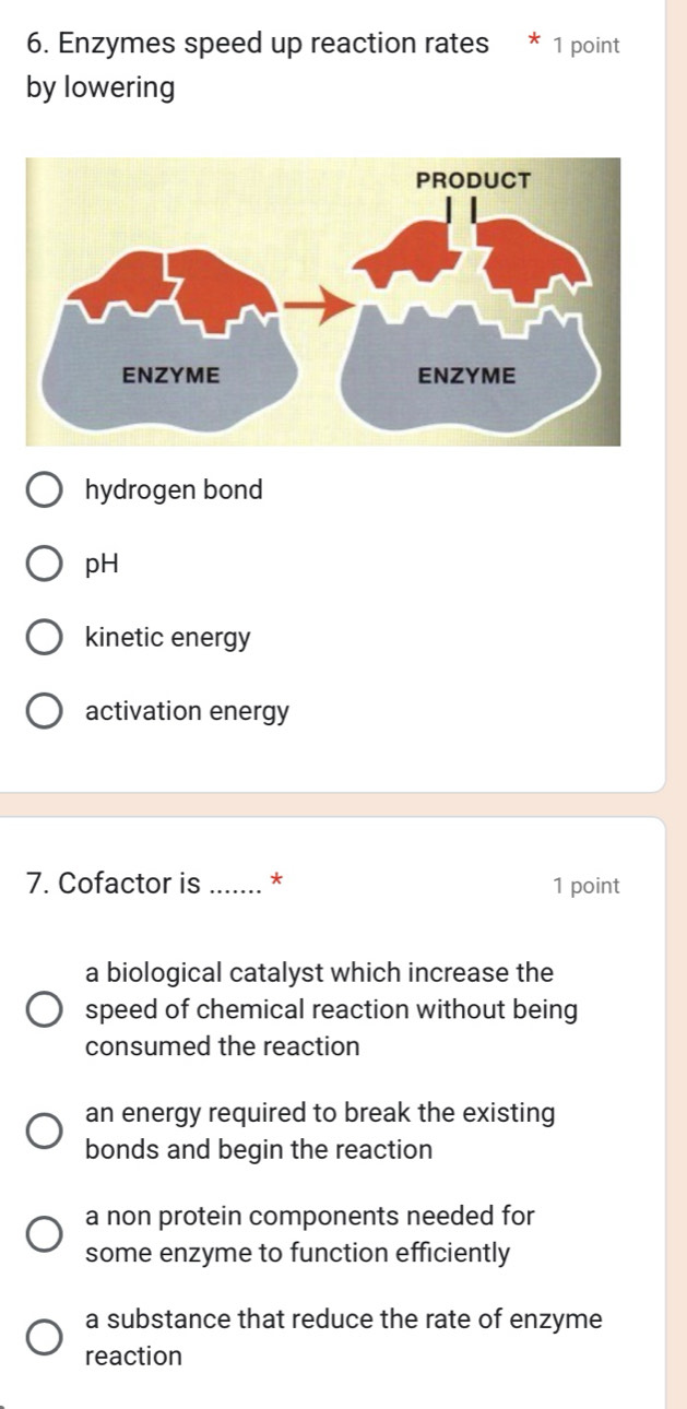 Enzymes speed up reaction rates 1 point
by lowering
hydrogen bond
pH
kinetic energy
activation energy
7. Cofactor is_ * 1 point
a biological catalyst which increase the
speed of chemical reaction without being
consumed the reaction
an energy required to break the existing
bonds and begin the reaction
a non protein components needed for
some enzyme to function efficiently
a substance that reduce the rate of enzyme
reaction