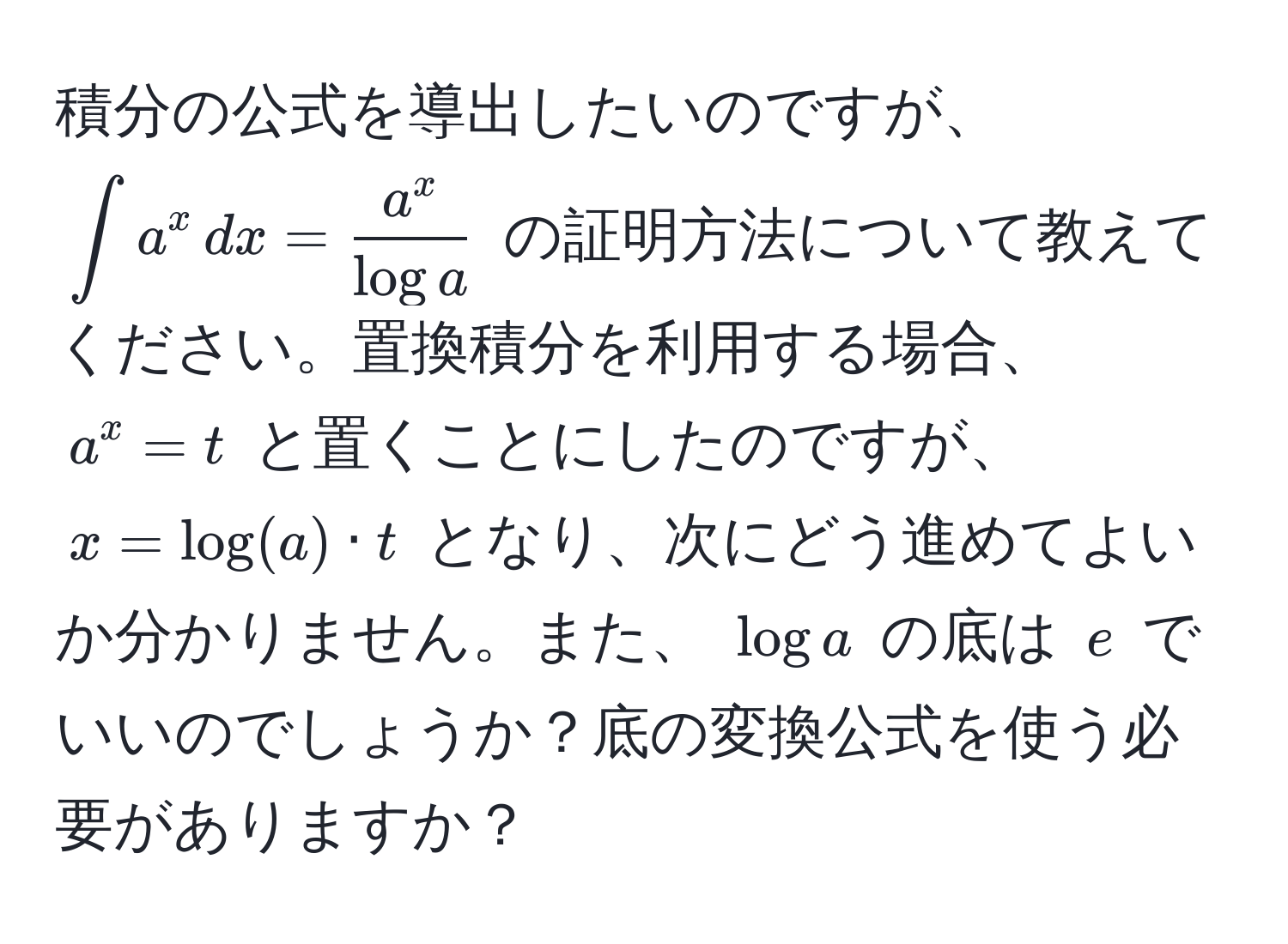 積分の公式を導出したいのですが、 $∫ a^(x , dx = fraca^x)log a$ の証明方法について教えてください。置換積分を利用する場合、 $a^x = t$ と置くことにしたのですが、 $x = log(a) · t$ となり、次にどう進めてよいか分かりません。また、 $log a$ の底は $e$ でいいのでしょうか？底の変換公式を使う必要がありますか？