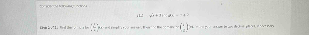 Consider the following functions.
f(x)=sqrt(x+3) and g(x)=x+2
Step 2 of 2 : Find the formula for ( f/g )(x) and simplify your answer. Then find the domain for ( f/g )(x). Round your answer to two decimal places, if necessary.