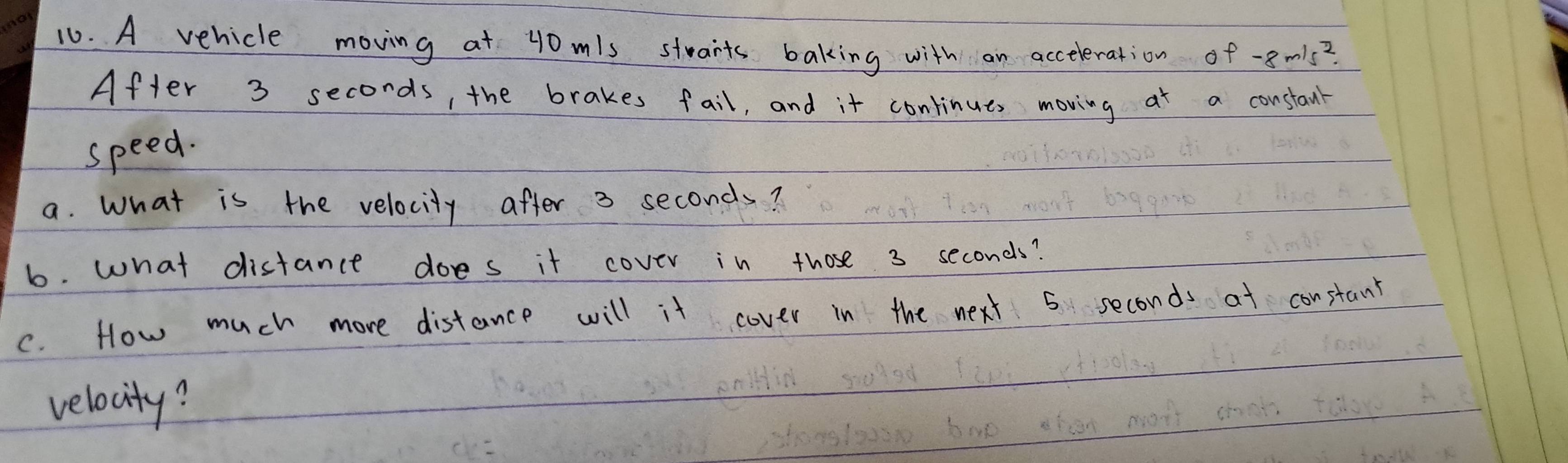 A vehicle moving at 40 mls starts baking with an acceleration of -8m/s^2
After 3 seconds, the brakes fail, and it continues moving at a constanr 
speed. 
a. What is the velocity after 3 seconds? 
6. what distance does it cover in those 3 seconds? 
C. How much more distance will it cover in the next 5 seconds at constant 
velocity?