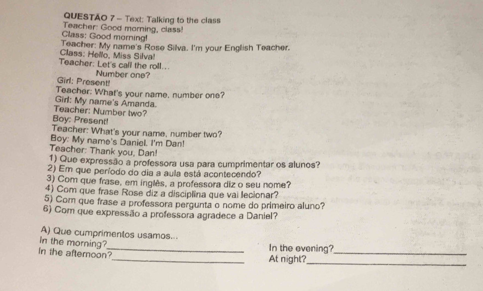 Text: Talking to the class 
Teacher: Good morning, class! 
Class: Good morning! 
Teacher: My name's Rose Silva. I'm your English Teacher. 
Class: Hello, Miss Silva! 
Teacher: Let's call the roll... 
Number one? 
Girl: Present! 
Teacher: What's your name. number one? 
Girl: My name's Amanda. 
Teacher: Number two? 
Boy: Present! 
Teacher: What's your name, number two? 
Boy: My name's Daniel. I'm Dan! 
Teacher: Thank you, Dan! 
1) Que expressão a professora usa para cumprimentar os alunos? 
2) Em que período do dia a aula está acontecendo? 
3) Com que frase, em inglês, a professora diz o seu nome? 
4) Com que frase Rose diz a disciplina que vai lecionar? 
5) Com que frase a professora pergunta o nome do primeiro aluno? 
6) Com que expressão a professora agradece a Daniel? 
A) Que cumprimentos usamos... 
In the morning? 
_In the evening?_ 
In the afternoon? 
_At night?_