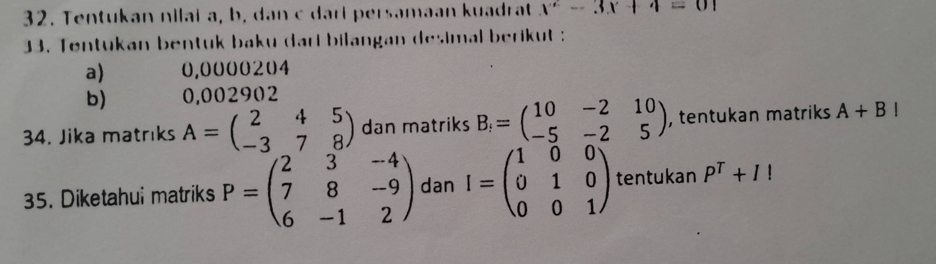 Tentukan nilai a, b, dan c dari persamaan kuadrat x^2-3x+4=01
33. Tentukan bentuk baku dari bilangan desimal berikut : 
a) 0,0000204
b)
0,002902
34. Jika matrıks A=beginpmatrix 2&4&5 -3&7&8endpmatrix dan matriks B_i=beginpmatrix 10&-2&10 -5&-2&5endpmatrix , tentukan matriks A+BI
35. Diketahui matriks P=beginpmatrix 2&3&-4 7&8&-9 6&-1&2endpmatrix dan I=beginpmatrix 1&0&0 0&1&0 0&0&1endpmatrix tentukan P^T+1!