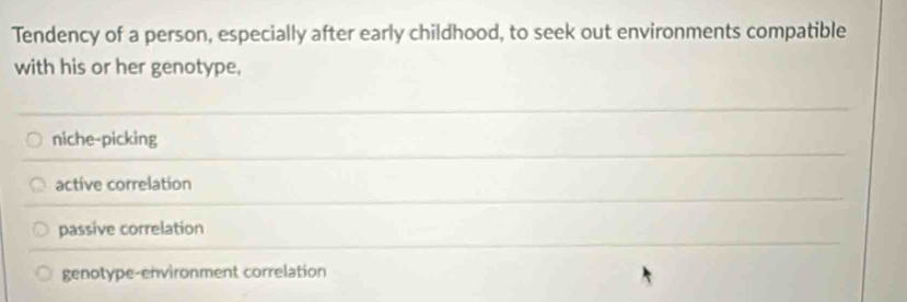 Tendency of a person, especially after early childhood, to seek out environments compatible
with his or her genotype,
niche-picking
active correlation
passive correlation
genotype-environment correlation