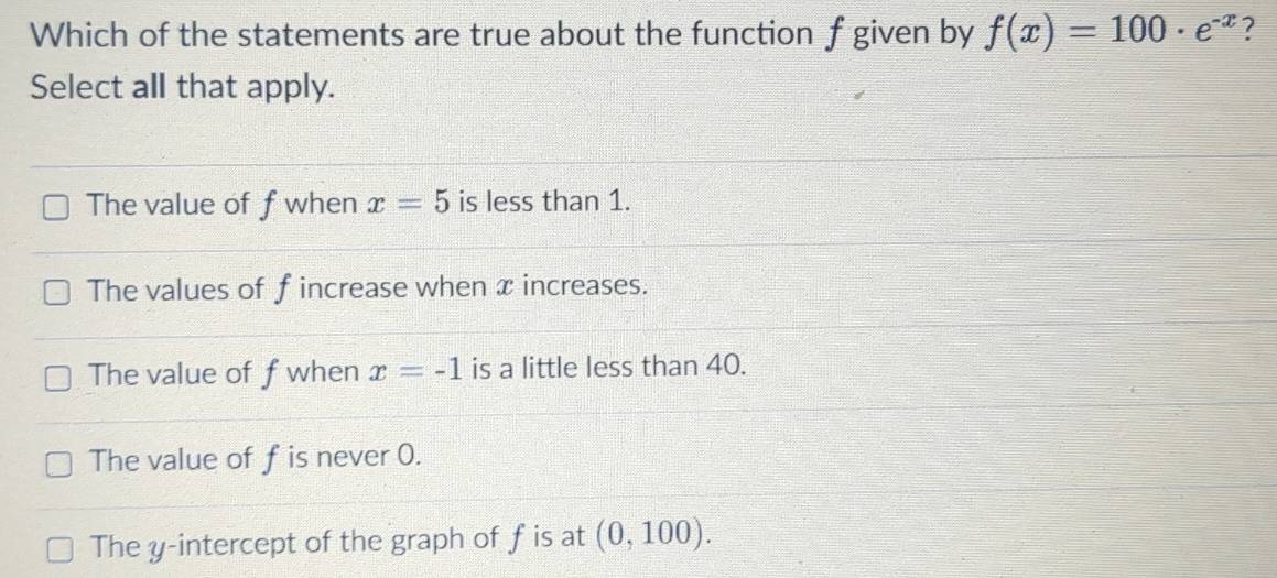 Which of the statements are true about the function f given by f(x)=100· e^(-x) ?
Select all that apply.
The value of fwhen x=5 is less than 1.
The values of f increase when x increases.
The value of f when x=-1 is a little less than 40.
The value of f is never 0.
The y-intercept of the graph of fis at (0,100).