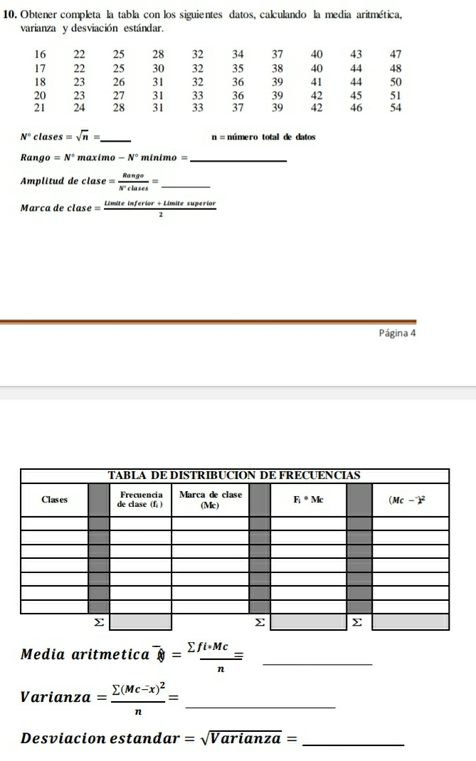 Obtener completa la tabla con los siguientes datos, calculando la media aritmética,
varianza y desviación estándar.
N° clas es =sqrt(n)= _ número total de datos
n=
Rango =N° maximo -N° m inimo= _
Amplitud de clase = Rango/N^+clases = _
Marca de clase = (Limiteinferior+Limitesuperior)/2 
Página 4
Media aritmetica^- enclosecircle8= (sumlimits fi*Mc)/n = _
_ Varianza=frac sumlimits (Mc-x)^2n=
Desviacion estand ar=sqrt(Varianza)= _