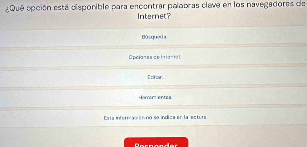 ¿Qué opción está disponible para encontrar palabras clave en los navegadores de
Internet?
Búsqueda.
Opciones de Internet.
Editar.
Herramientas
Esta información no se indica en la lectura.
Pesponder