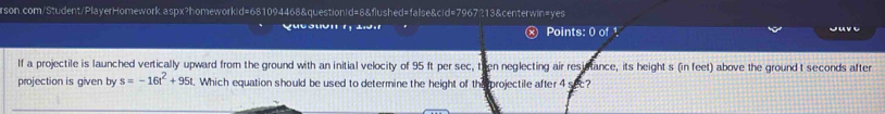 rson.com/Student/PlayerHomework.aspx?homeworkid=681094468&question(d=8&flushed=false&cid=7967213&centerwin=yes 
Qucstión 1, tión Points: 0 of ¹ jav e 
If a projectile is launched vertically upward from the ground with an initial velocity of 95 ft per sec, then neglecting air resistance, its height s (in feet) above the ground t seconds after 
projection is given by s=-16t^2+95t t. Which equation should be used to determine the height of the projectile after 4 sec?